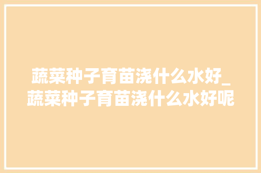 蔬菜种子育苗浇什么水好_蔬菜种子育苗浇什么水好呢