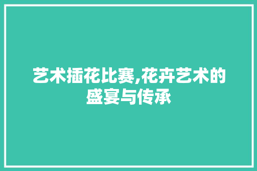 艺术插花比赛,花卉艺术的盛宴与传承 林木育苗
