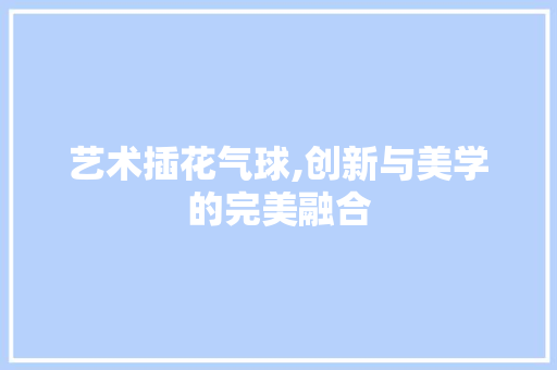 艺术插花气球,创新与美学的完美融合