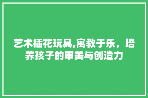艺术插花玩具,寓教于乐，培养孩子的审美与创造力 花卉育苗