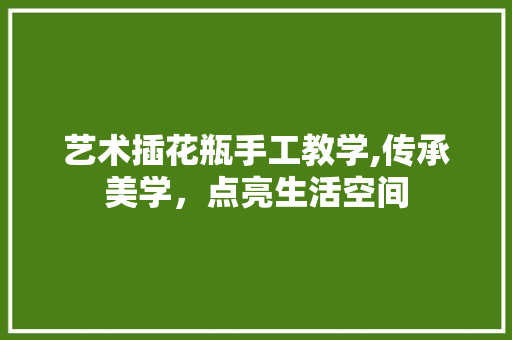 艺术插花瓶手工教学,传承美学，点亮生活空间 林木育苗