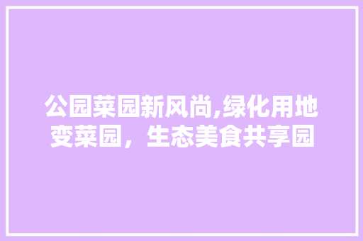 公园菜园新风尚,绿化用地变菜园，生态美食共享园