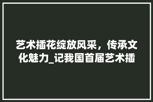 艺术插花绽放风采，传承文化魅力_记我国首届艺术插花比赛盛况