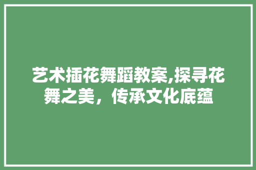 艺术插花舞蹈教案,探寻花舞之美，传承文化底蕴