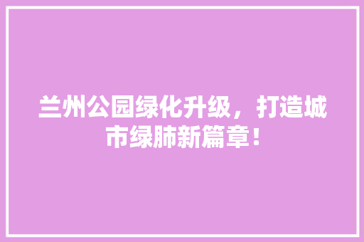 兰州公园绿化升级，打造城市绿肺新篇章！