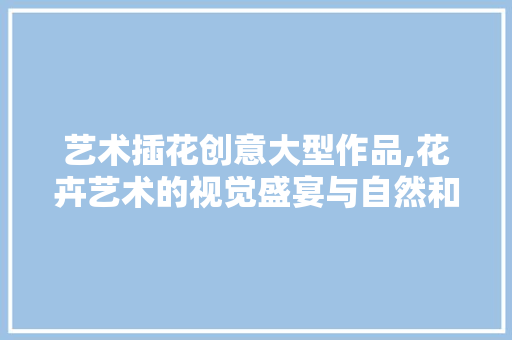 艺术插花创意大型作品,花卉艺术的视觉盛宴与自然和谐共生 水果育苗