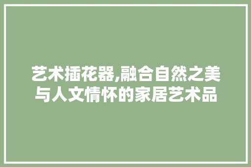 艺术插花器,融合自然之美与人文情怀的家居艺术品 有机育苗