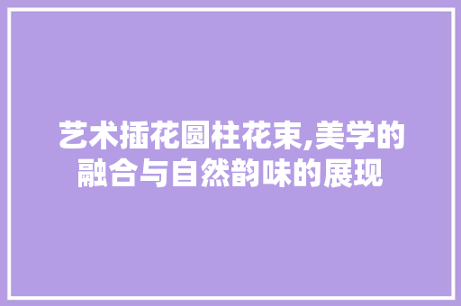 艺术插花圆柱花束,美学的融合与自然韵味的展现 水果育苗