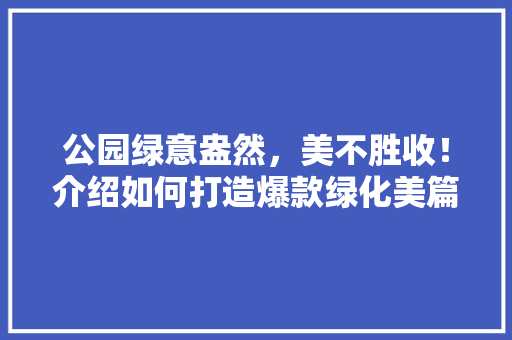公园绿意盎然，美不胜收！介绍如何打造爆款绿化美篇