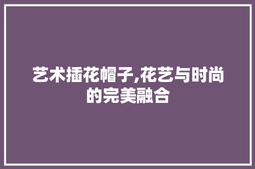 艺术插花帽子,花艺与时尚的完美融合
