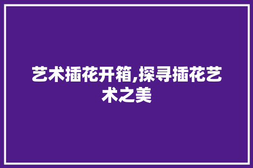 艺术插花开箱,探寻插花艺术之美