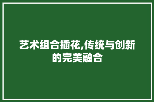 艺术组合插花,传统与创新的完美融合 有机育苗