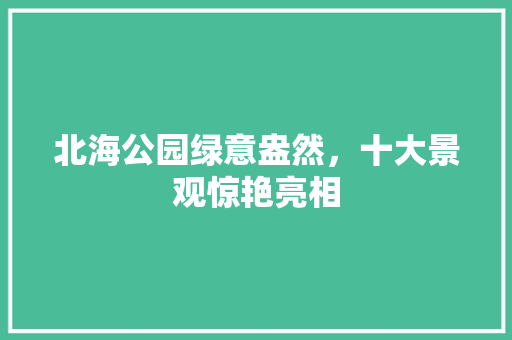 北海公园绿意盎然，十大景观惊艳亮相
