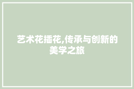 艺术花插花,传承与创新的美学之旅