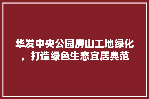 华发中央公园房山工地绿化，打造绿色生态宜居典范