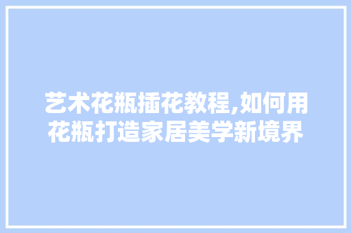 艺术花瓶插花教程,如何用花瓶打造家居美学新境界 花卉育苗