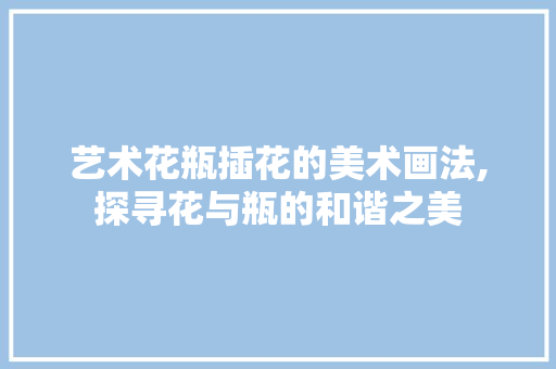 艺术花瓶插花的美术画法,探寻花与瓶的和谐之美