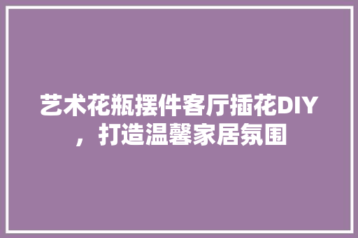 艺术花瓶摆件客厅插花DIY，打造温馨家居氛围 有机育苗