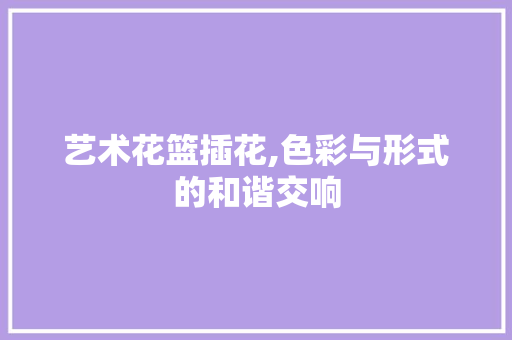 艺术花篮插花,色彩与形式的和谐交响