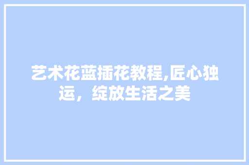艺术花蓝插花教程,匠心独运，绽放生活之美 水果育苗