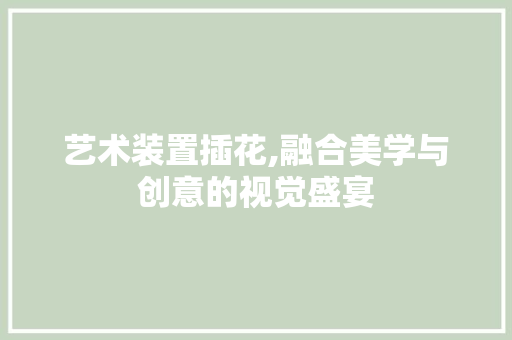 艺术装置插花,融合美学与创意的视觉盛宴