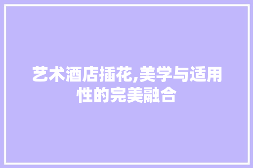 艺术酒店插花,美学与适用性的完美融合