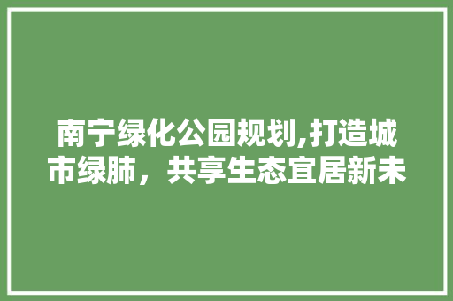 南宁绿化公园规划,打造城市绿肺，共享生态宜居新未来