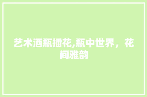 艺术酒瓶插花,瓶中世界，花间雅韵 有机育苗