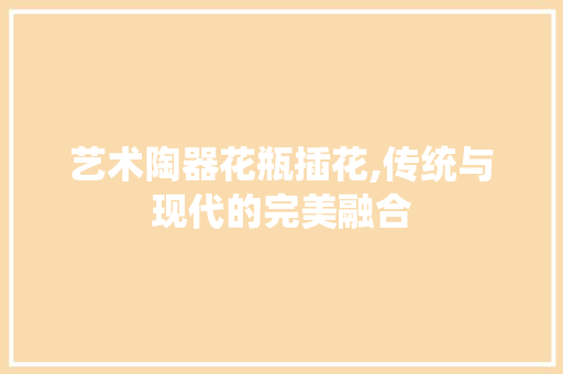 艺术陶器花瓶插花,传统与现代的完美融合