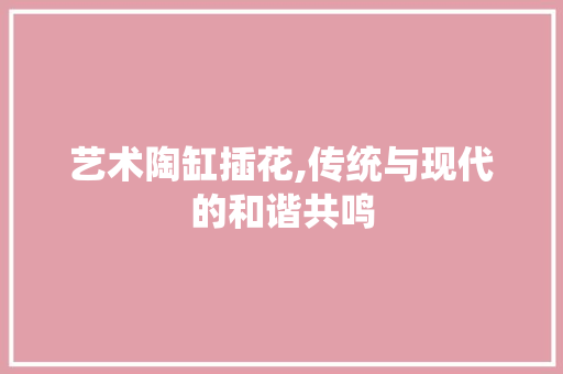 艺术陶缸插花,传统与现代的和谐共鸣