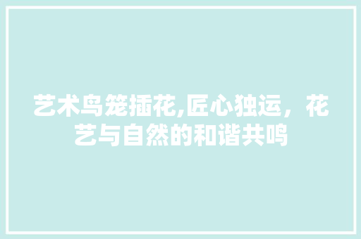 艺术鸟笼插花,匠心独运，花艺与自然的和谐共鸣