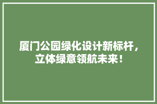 厦门公园绿化设计新标杆，立体绿意领航未来！