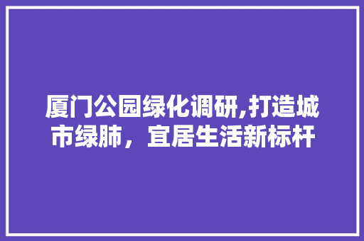 厦门公园绿化调研,打造城市绿肺，宜居生活新标杆
