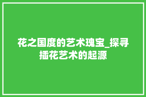 花之国度的艺术瑰宝_探寻插花艺术的起源 无土育苗
