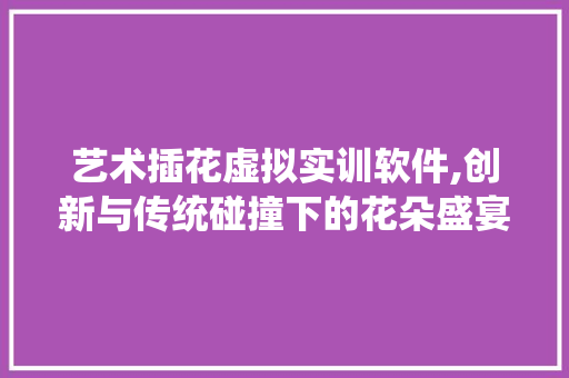 艺术插花虚拟实训软件,创新与传统碰撞下的花朵盛宴 有机育苗