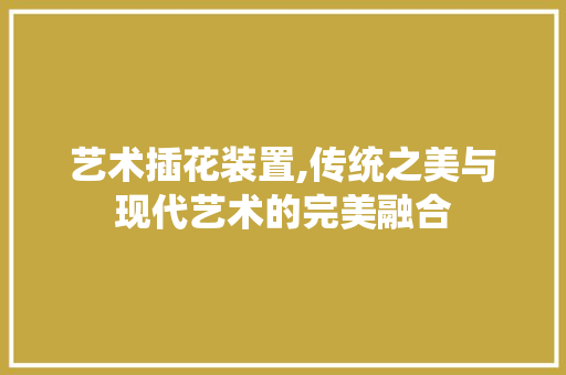艺术插花装置,传统之美与现代艺术的完美融合