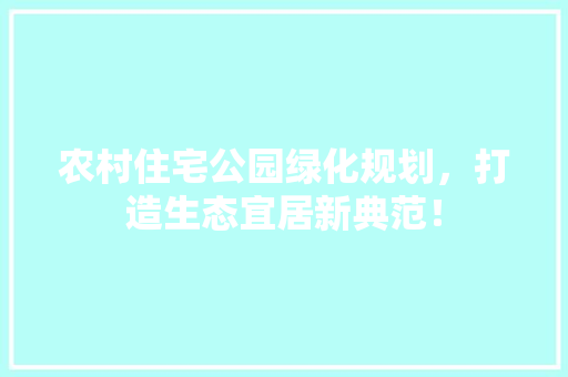 农村住宅公园绿化规划，打造生态宜居新典范！