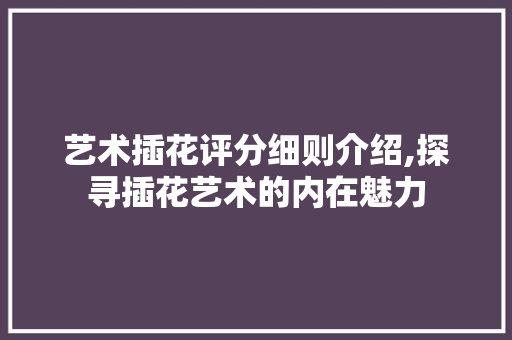 艺术插花评分细则介绍,探寻插花艺术的内在魅力