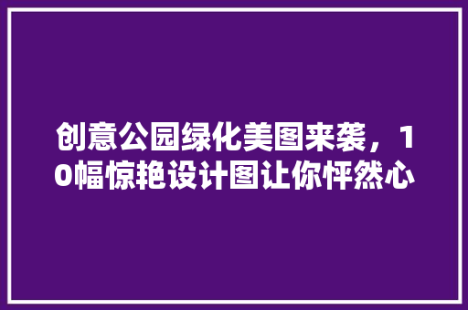 创意公园绿化美图来袭，10幅惊艳设计图让你怦然心动！