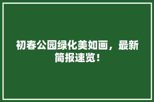 初春公园绿化美如画，最新简报速览！
