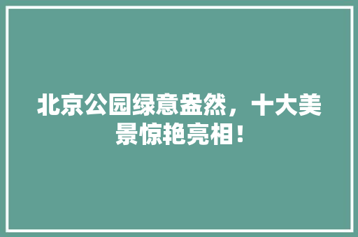 北京公园绿意盎然，十大美景惊艳亮相！