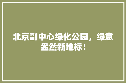北京副中心绿化公园，绿意盎然新地标！