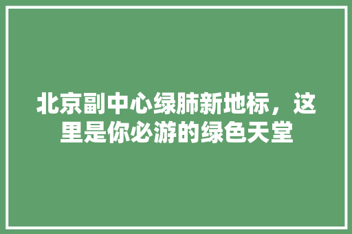 北京副中心绿肺新地标，这里是你必游的绿色天堂