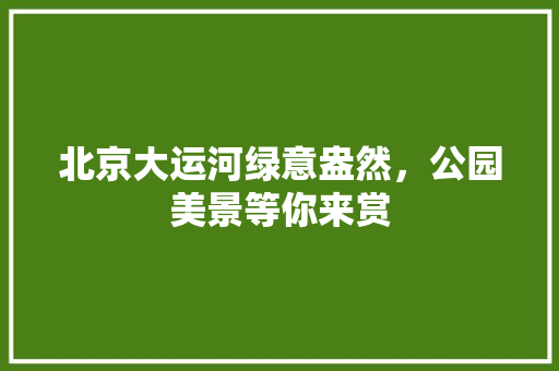 北京大运河绿意盎然，公园美景等你来赏