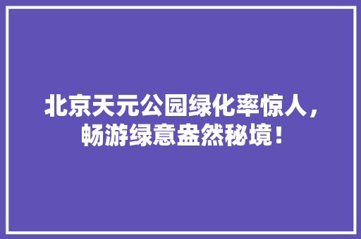 北京天元公园绿化率惊人，畅游绿意盎然秘境！