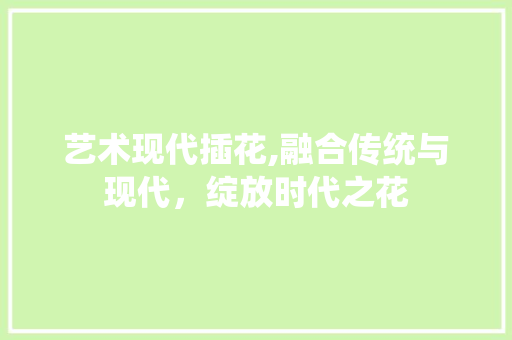 艺术现代插花,融合传统与现代，绽放时代之花