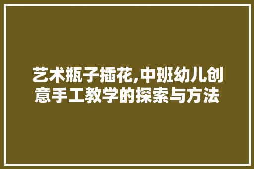 艺术瓶子插花,中班幼儿创意手工教学的探索与方法