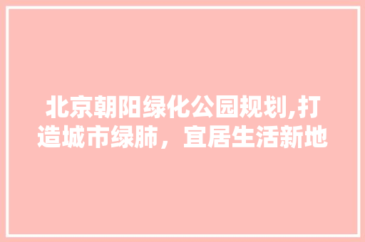 北京朝阳绿化公园规划,打造城市绿肺，宜居生活新地标