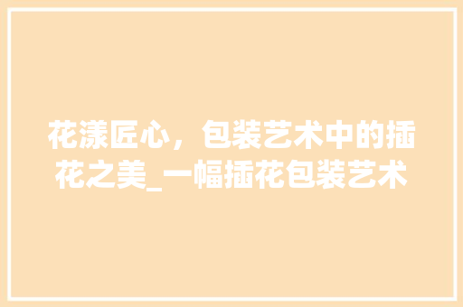 花漾匠心，包装艺术中的插花之美_一幅插花包装艺术图片的鉴赏之旅