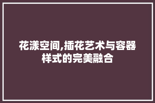 花漾空间,插花艺术与容器样式的完美融合 嫁接育苗